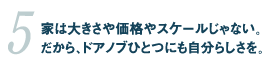 5.家は大きさや価格やスケールじゃない。だから、ドアノブひとつにも自分らしさを。 05